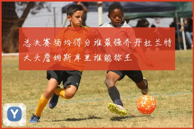 总决赛场均得分谁最强乔丹杜兰特大头詹姆斯库里谁能称王