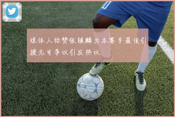 媒体人称赞张镇麟为本赛季最佳引援无可争议引发热议