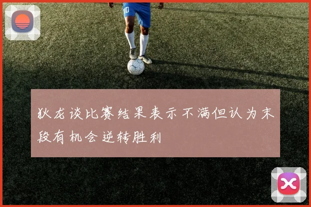 狄龙谈比赛结果表示不满但认为末段有机会逆转胜利