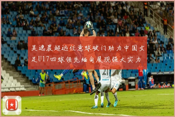 吴逸晨超远任意球破门助力中国女足U17四球领先缅甸展现强大实力