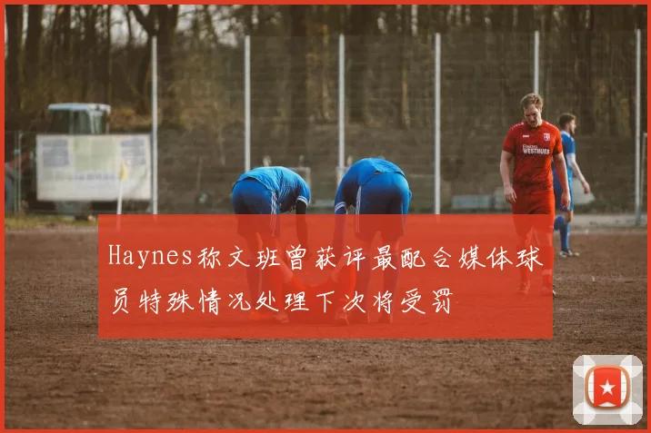 Haynes称文班曾获评最配合媒体球员特殊情况处理下次将受罚