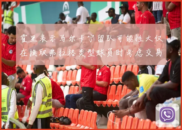霍里表示马尔卡宁留队可能性大仅在换取弗拉格类型球员时考虑交易