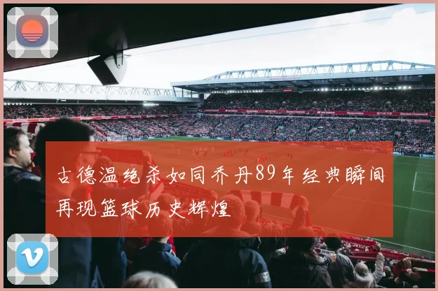 古德温绝杀如同乔丹89年经典瞬间再现篮球历史辉煌