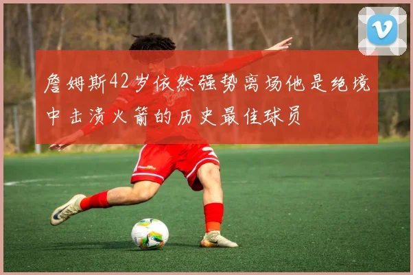 詹姆斯42岁依然强势离场他是绝境中击溃火箭的历史最佳球员