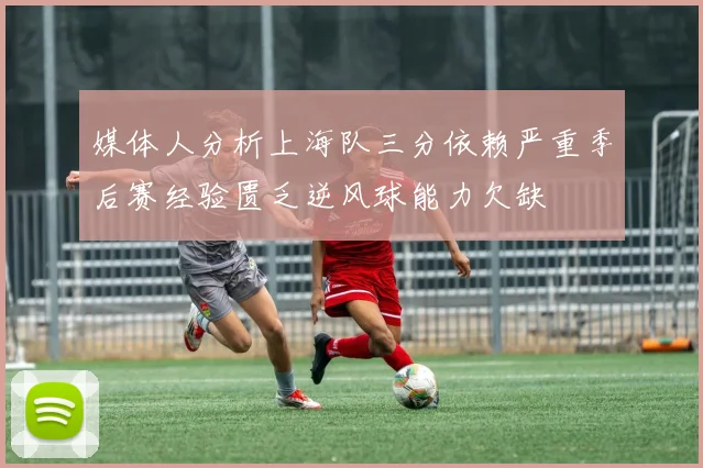 媒体人分析上海队三分依赖严重季后赛经验匮乏逆风球能力欠缺