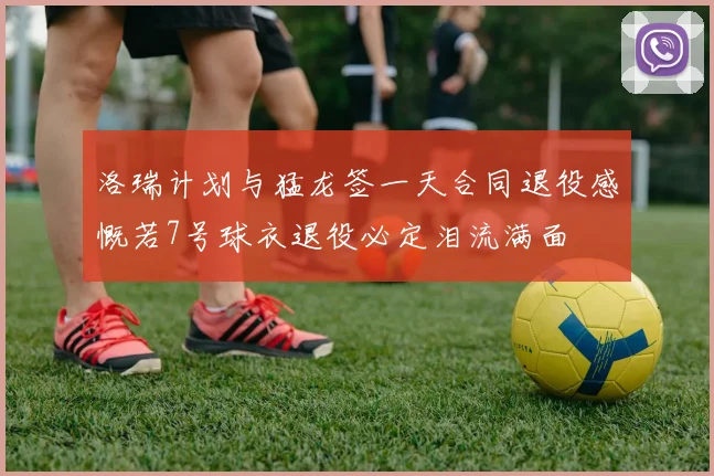 洛瑞计划与猛龙签一天合同退役感慨若7号球衣退役必定泪流满面