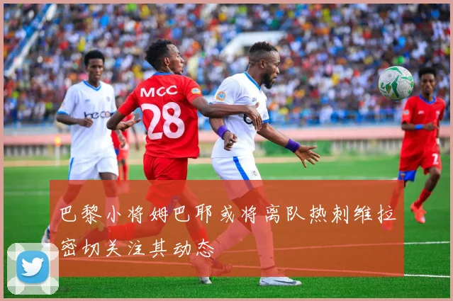 巴黎小将姆巴耶或将离队热刺维拉密切关注其动态