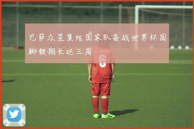 巴萨众星集结国家队备战世界杯国脚假期长达三周