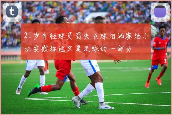 21岁年轻球员罚失点球泪洒赛场小法安慰称这只是足球的一部分