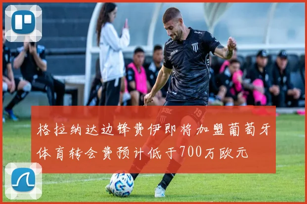 格拉纳达边锋费伊即将加盟葡萄牙体育转会费预计低于700万欧元