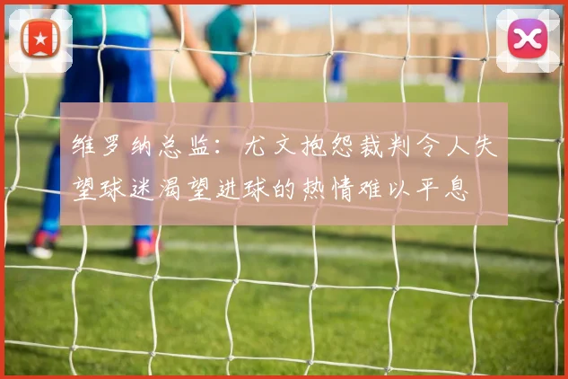 维罗纳总监：尤文抱怨裁判令人失望球迷渴望进球的热情难以平息