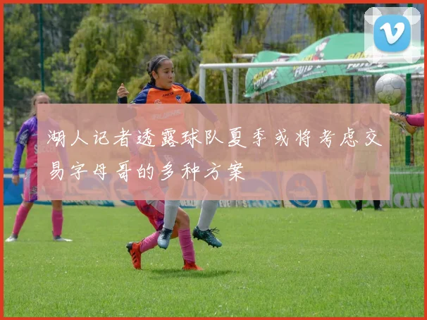 湖人记者透露球队夏季或将考虑交易字母哥的多种方案