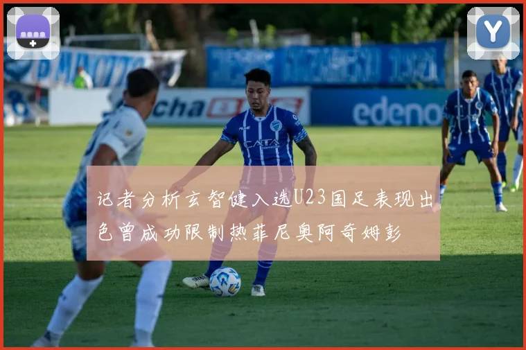 记者分析玄智健入选U23国足表现出色曾成功限制热菲尼奥阿奇姆彭