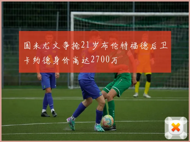 国米尤文争抢21岁布伦特福德后卫卡约德身价高达2700万