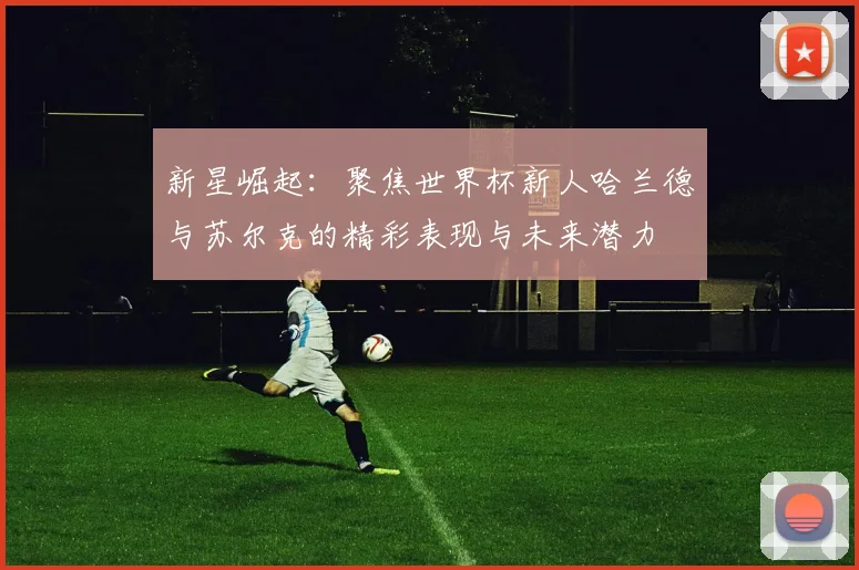 新星崛起：聚焦世界杯新人哈兰德与苏尔克的精彩表现与未来潜力