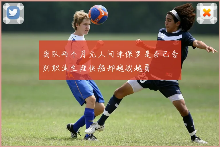 离队两个月无人问津保罗是否已告别职业生涯快船却越战越勇