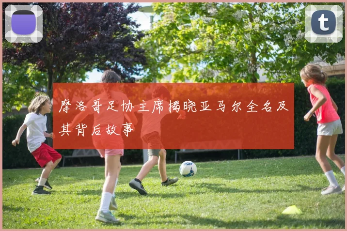 摩洛哥足协主席揭晓亚马尔全名及其背后故事