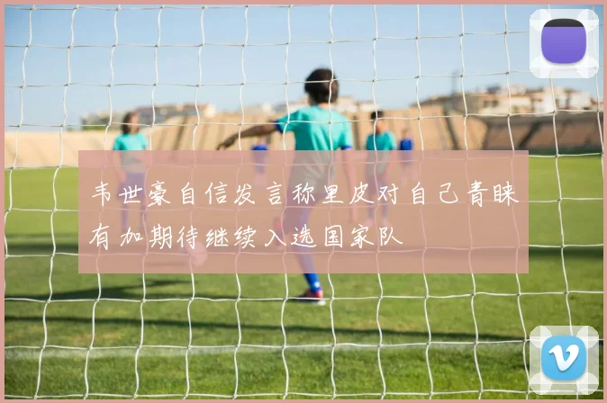 韦世豪自信发言称里皮对自己青睐有加期待继续入选国家队