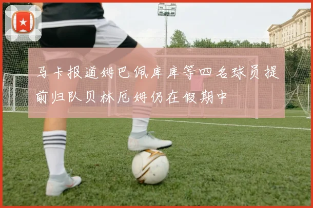 马卡报道姆巴佩库库等四名球员提前归队贝林厄姆仍在假期中